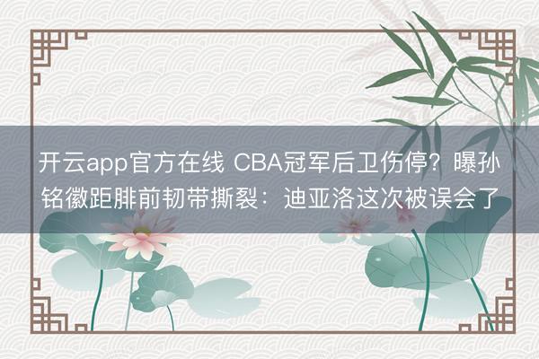 开云app官方在线 CBA冠军后卫伤停？曝孙铭徽距腓前韧带撕裂：迪亚洛这次被误会了