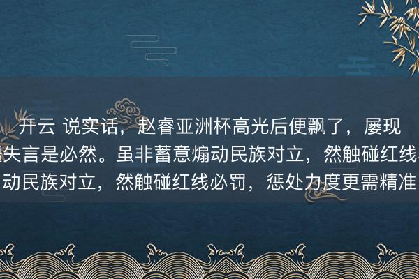 开云 说实话,赵睿亚洲杯高光后便飘了,屡现不当言行,此次涉新疆失言是必然。虽非蓄意煽动民族对立,然触碰红线必罚,惩处力度更需精准