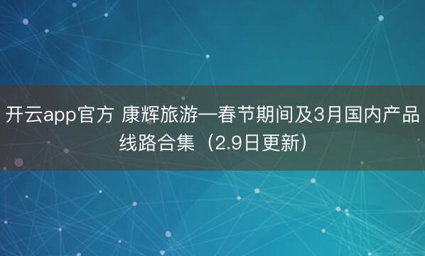 开云app官方 康辉旅游—春节期间及3月国内产品线路合集(2.9日更新)