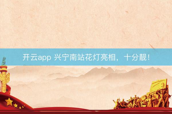 开云app 兴宁南站花灯亮相,十分靓!