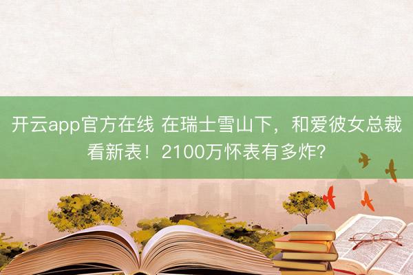 开云app官方在线 在瑞士雪山下，和爱彼女总裁看新表！2100万怀表有多炸？