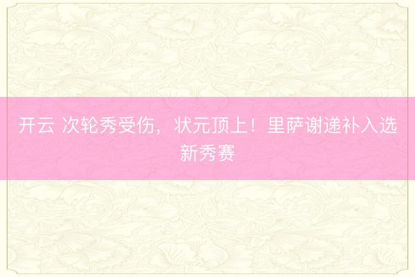 开云 次轮秀受伤，状元顶上！里萨谢递补入选新秀赛