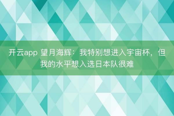 开云app 望月海辉：我特别想进入宇宙杯，但我的水平想入选日本队很难