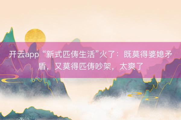 开云app “新式匹俦生活”火了：既莫得婆媳矛盾，又莫得匹俦吵架，太爽了