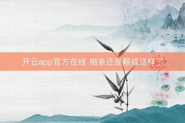 开云app官方在线 相亲还是颠成这样了