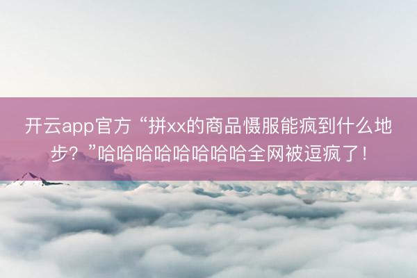 开云app官方 “拼xx的商品慑服能疯到什么地步？”哈哈哈哈哈哈哈哈全网被逗疯了！