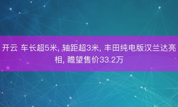 开云 车长超5米， 轴距超3米， 丰田纯电版汉兰达亮相， 瞻望售价33.2万