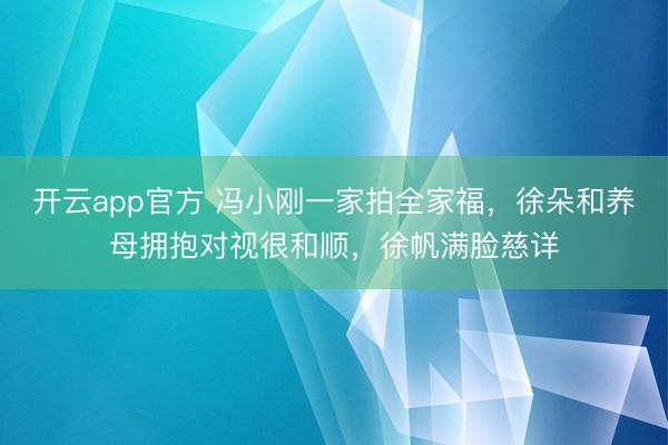 开云app官方 冯小刚一家拍全家福,徐朵和养母拥抱对视很和顺,徐帆满脸慈详