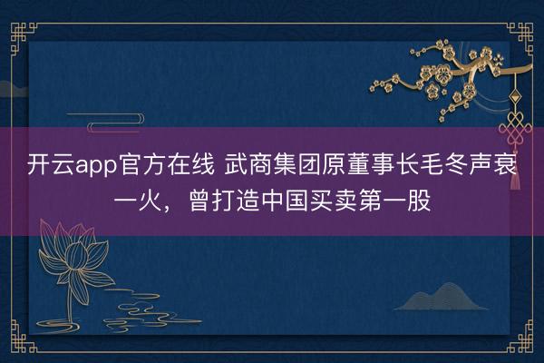 开云app官方在线 武商集团原董事长毛冬声衰一火，曾打造中国买卖第一股