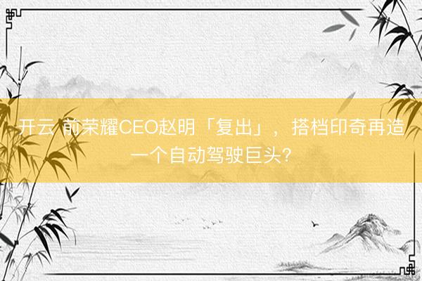 开云 前荣耀CEO赵明「复出」，搭档印奇再造一个自动驾驶巨头？