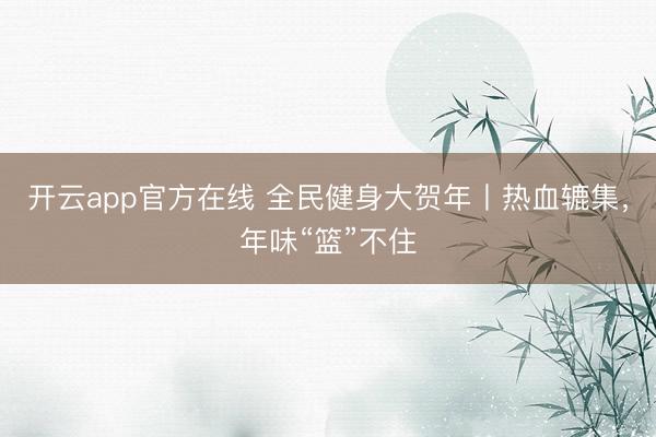 开云app官方在线 全民健身大贺年丨热血辘集，年味“篮”不住