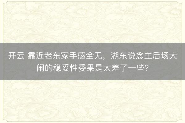 开云 靠近老东家手感全无,湖东说念主后场大闸的稳妥性委果是太差了一些?