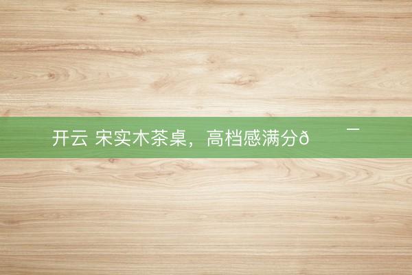 开云 宋实木茶桌，高档感满分💯