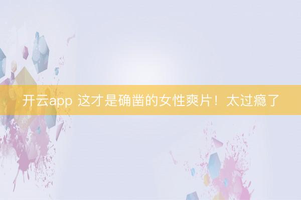开云app 这才是确凿的女性爽片！太过瘾了