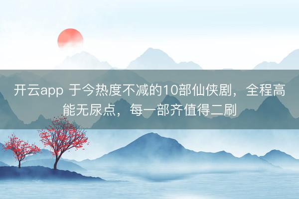 开云app 于今热度不减的10部仙侠剧,全程高能无尿点,每一部齐值得二刷