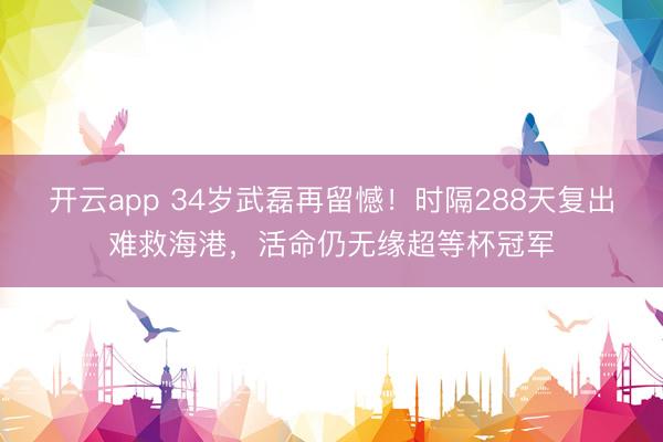 开云app 34岁武磊再留憾！时隔288天复出难救海港，活命仍无缘超等杯冠军