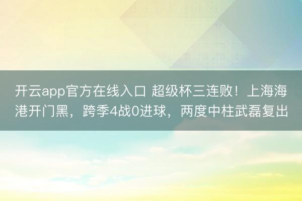 开云app官方在线入口 超级杯三连败！上海海港开门黑，跨季4战0进球，两度中柱武磊复出