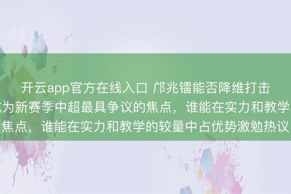 开云app官方在线入口 邝兆镭能否降维打击年青后卫张洪福，这成为新赛季中超最具争议的焦点，谁能在实力和教学的较量中占优势激勉热议