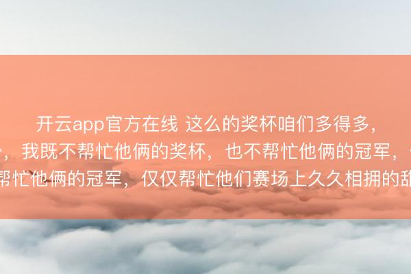 开云app官方在线 这么的奖杯咱们多得多,这么的合影咱们也不少,我既不帮忙他俩的奖杯,也不帮忙他俩的冠军,仅仅帮忙他们赛场上久久相拥的甜密幸福