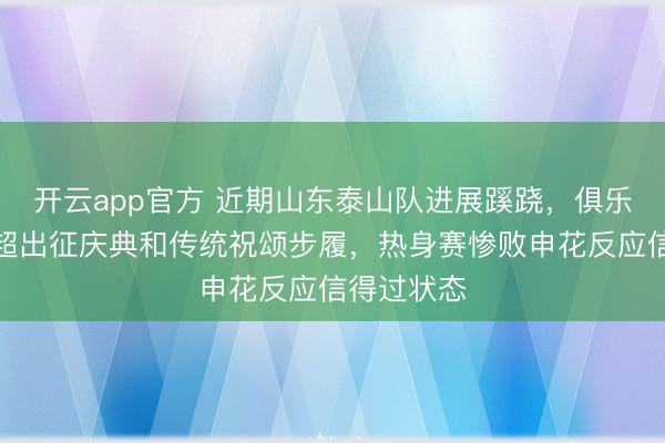 开云app官方 近期山东泰山队进展蹊跷，俱乐部取消中超出征庆典和传统祝颂步履，热身赛惨败申花反应信得过状态