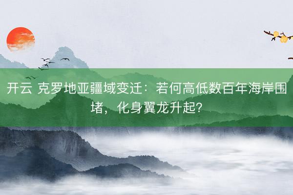 开云 克罗地亚疆域变迁：若何高低数百年海岸围堵，化身翼龙升起？