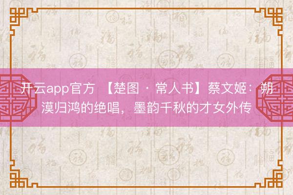 开云app官方 【楚图 · 常人书】蔡文姬：朔漠归鸿的绝唱，墨韵千秋的才女外传