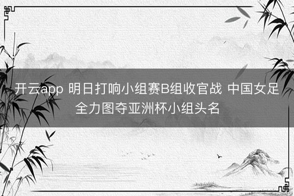 开云app 明日打响小组赛B组收官战 中国女足全力图夺亚洲杯小组头名
