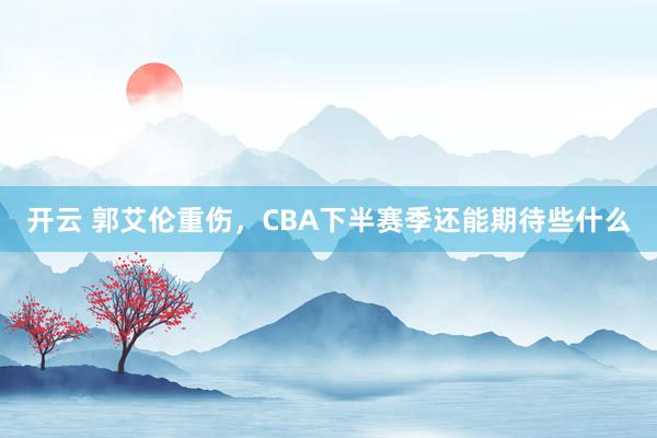 开云 郭艾伦重伤，CBA下半赛季还能期待些什么