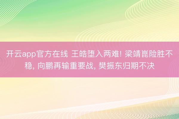 开云app官方在线 王皓堕入两难! 梁靖崑险胜不稳， 向鹏再输重要战， 樊振东归期不决