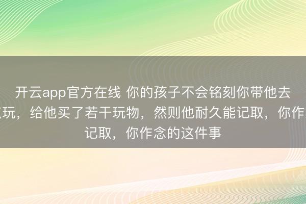 开云app官方在线 你的孩子不会铭刻你带他去过若干地点玩，给他买了若干玩物，然则他耐久能记取，你作念的这件事