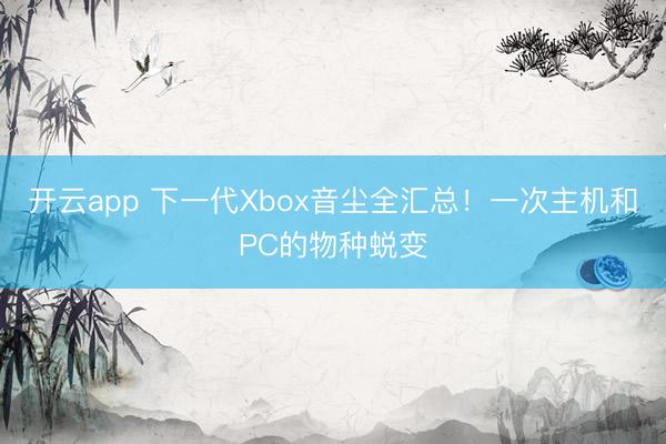 开云app 下一代Xbox音尘全汇总！一次主机和PC的物种蜕变
