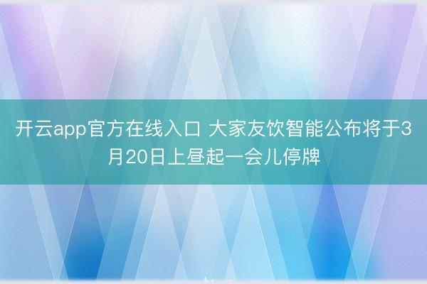 开云app官方在线入口 大家友饮智能公布将于3月20日上昼起一会儿停牌