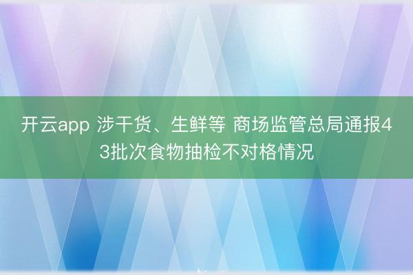 开云app 涉干货、生鲜等 商场监管总局通报43批次食物抽检不对格情况