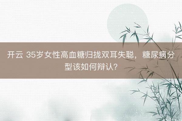 开云 35岁女性高血糖归拢双耳失聪，糖尿病分型该如何辩认？