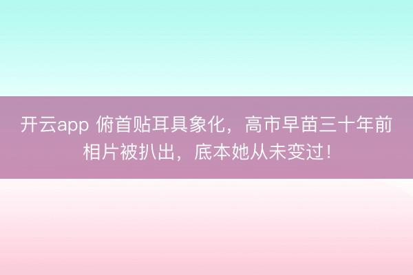 开云app 俯首贴耳具象化，高市早苗三十年前相片被扒出，底本她从未变过！