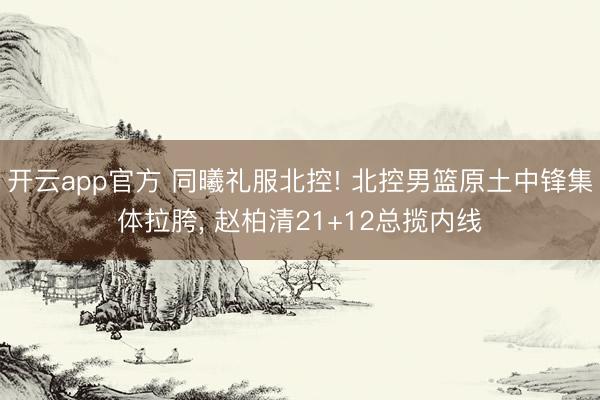 开云app官方 同曦礼服北控! 北控男篮原土中锋集体拉胯, 赵柏清21+12总揽内线