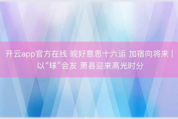 开云app官方在线 皖好意思十六运 加宿向将来 | 以“球”会友 萧县迎来高光时分