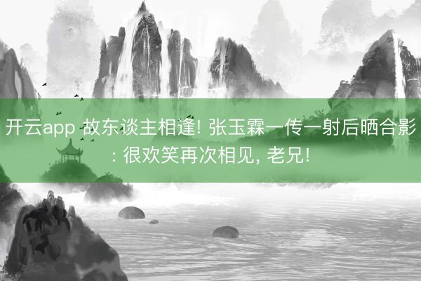 开云app 故东谈主相逢! 张玉霖一传一射后晒合影: 很欢笑再次相见, 老兄!