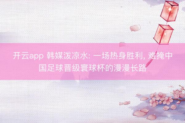 开云app 韩媒泼凉水: 一场热身胜利, 难掩中国足球晋级寰球杯的漫漫长路