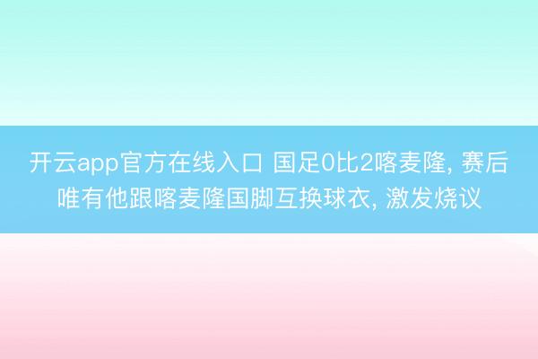 开云app官方在线入口 国足0比2喀麦隆, 赛后唯有他跟喀麦隆国脚互换球衣, 激发烧议