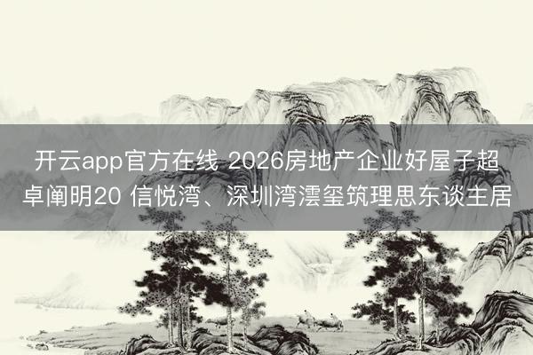 开云app官方在线 2026房地产企业好屋子超卓阐明20 信悦湾、深圳湾澐玺筑理思东谈主居