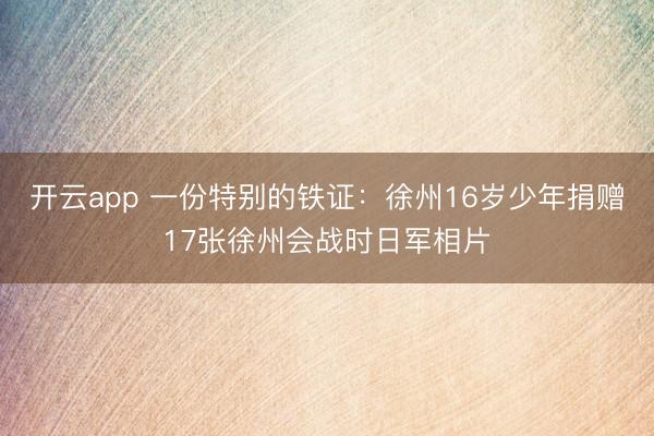 开云app 一份特别的铁证：徐州16岁少年捐赠17张徐州会战时日军相片