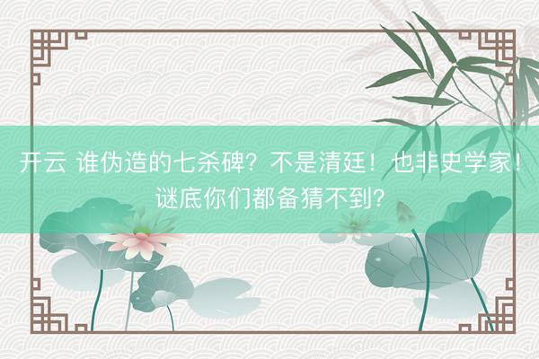开云 谁伪造的七杀碑？不是清廷！也非史学家！谜底你们都备猜不到？