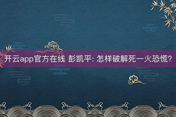 开云app官方在线 彭凯平: 怎样破解死一火恐慌?