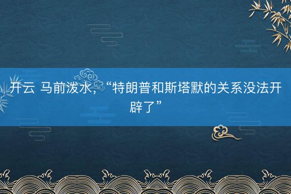 开云 马前泼水,“特朗普和斯塔默的关系没法开辟了”