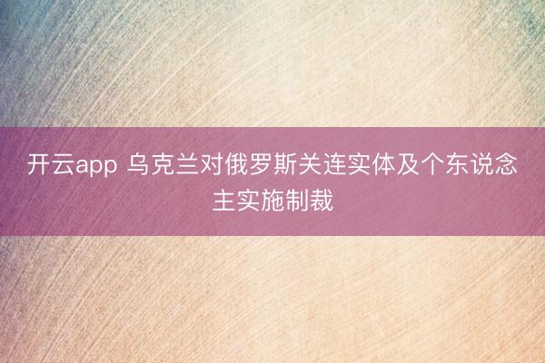 开云app 乌克兰对俄罗斯关连实体及个东说念主实施制裁
