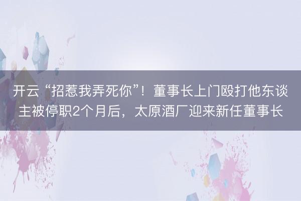 开云 “招惹我弄死你”!董事长上门殴打他东谈主被停职2个月后,太原酒厂迎来新任董事长
