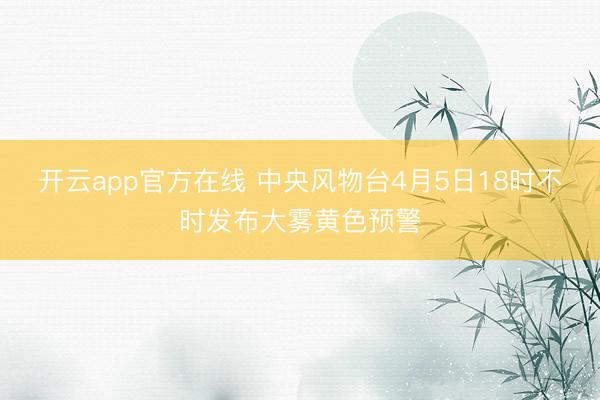 开云app官方在线 中央风物台4月5日18时不时发布大雾黄色预警