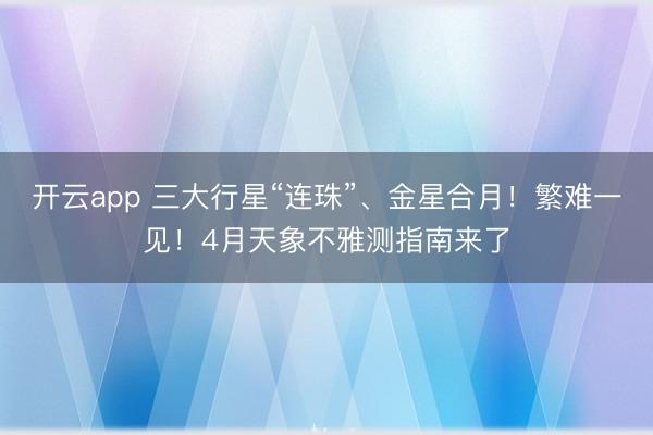 开云app 三大行星“连珠”、金星合月!繁难一见!4月天象不雅测指南来了