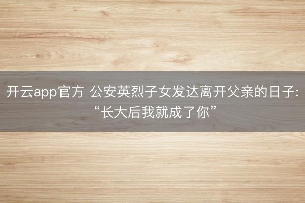 开云app官方 公安英烈子女发达离开父亲的日子: “长大后我就成了你”